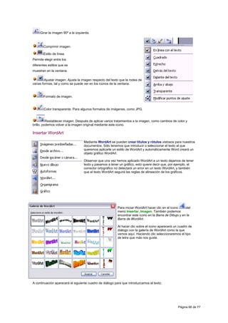 Girar la imagen 90º a la izquierda.



       Comprimir imagen.

       Estilo de línea.
Permite elegir entre los
diferentes estilos que se
muestran en la ventana.

         Ajustar imagen. Ajusta la imagen respecto del texto que la rodea de
varias formas, tal y como se puede ver en los iconos de la ventana.


       Formato de imagen.


        Color transparente. Para algunos formatos de imágenes, como JPG.


          Restablecer imagen. Después de aplicar varios tratamientos a la imagen, como cambios de color y
brillo, podemos volver a la imagen original mediante este icono.

Insertar WordArt

                                   Mediante WordArt se pueden crear títulos y rótulos vistosos para nuestros
                                   documentos. Sólo tenemos que introducir o seleccionar el texto al que
                                   queremos aplicarle un estilo de WordArt y automáticamente Word creará un
                                   objeto gráfico WordArt.

                                   Observar que una vez hemos aplicado WordArt a un texto dejamos de tener
                                   texto y pasamos a tener un gráfico, esto quiere decir que, por ejemplo, el
                                   corrector ortográfico no detectará un error en un texto WordArt, y también
                                   que el texto WordArt seguirá las reglas de alineación de los gráficos.




                                                           Para iniciar WordArt hacer clic en el icono    del
                                                           menú Insertar, Imagen. También podemos
                                                           encontrar este icono en la Barra de Dibujo y en la
                                                           Barra de WordArt.

                                                           Al hacer clic sobre el icono aparecerá un cuadro de
                                                           diálogo con la galería de WordArt como la que
                                                           vemos aquí. Haciendo clic seleccionaremos el tipo
                                                           de letra que más nos guste.




A continuación aparecerá el siguiente cuadro de diálogo para que introduzcamos el texto.




                                                                                                    Página 66 de 77
 