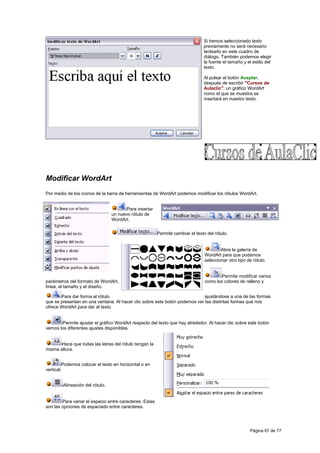 Si hemos seleccionado texto
                                                                                previamente no será necesario
                                                                                teclearlo en este cuadro de
                                                                                diálogo. También podemos elegir
                                                                                la fuente el tamaño y el estilo del
                                                                                texto.

                                                                                Al pulsar el botón Aceptar,
                                                                                después de escribir "Cursos de
                                                                                Aulaclic", un gráfico WordArt
                                                                                como el que se muestra se
                                                                                insertará en nuestro texto.




Modificar WordArt
Por medio de los iconos de la barra de herramientas de WordArt podemos modificar los rótulos WordArt.


                                        Para insertar
                                 un nuevo rótulo de
                                 WordArt.


                                                         Permite cambiar el texto del rótulo.


                                                                                         Abre la galería de
                                                                                 WordArt para que podamos
                                                                                 seleccionar otro tipo de rótulo.


                                                                                         Permite modificar varios
parámetros del formato de WordArt,                                               como los colores de relleno y
línea, el tamaño y el diseño.

       Para dar forma al rótulo                                            ajustándose a una de las formas
que se presentan en una ventana. Al hacer clic sobre este botón podemos ver las distintas formas que nos
ofrece WordArt para dar al texto.


       Permite ajustar el gráfico WordArt respecto del texto que hay alrededor. Al hacer clic sobre este botón
vemos los diferentes ajustes disponibles.


       Hace que todas las letras del rótulo tengan la
misma altura.


         Podemos colocar el texto en horizontal o en
vertical.


        Alineación del rótulo.


        Para variar el espacio entre caracteres. Estas
son las opciones de espaciado entre caracteres.




                                                                                                        Página 67 de 77
 