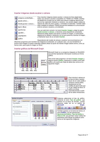 Insertar imágenes desde escáner o cámara

                                    Para importar imágenes desde escáner o cámara de fotos digital debe
                                    haber una cámara o escáner compatible con TWAIN con TWAIN (interfaz
                                    de plataforma cruzada que se utiliza para adquirir imágenes electrónicas
                                    que se han capturado mediante un escáner, una cámara digital o tablas de
                                    captura de vídeo de marco quieto.), conectado al ordenador. También debe
                                    estar instalado el software TWAIN que permite establecer la comunicación
                                    entre la cámara o escáner y el ordenador.

                                    Una vez esté todo correcto ir al menú Insertar, Imagen y elegir la opción
                                    Desde escáner o cámara.. si tenemos varios dispositivos conectados
                                    deberemos elegir desde cual vamos a insertar la imagen, a continuación
                                    elegiremos la calidad o resolución con la que queremos importar la imagen,
                                    y finalmente hacer clic en el botón Insertar.

                                     Dependiendo del modelo de cámara o escáner nos encontraremos con
diferentes programas para transferir las imágenes al ordenador, en cualquier caso, una vez transferido el
archivo de la imagen a nuestro ordenador bastará utilizar la opción de insertar imagen desde archivo, como ya
hemos visto, para copiar la imagen en Word.

Insertar gráficos de Microsoft Graph
                                                     Microsoft Graph es un programa integrado en Word2003
                                                     que permite representar información numérica en forma
                                                     gráfica.

                                                     Para iniciar este programa ir al menú Insertar, Imagen y
                                                     elegir la opción Gráfico. Aparecerá un gráfico como este
                                                     gráfico y la cuadrícula (Hoja de datos) que vemos en la
                                                     siguiente imagen.




                                                                                    Para introducir valores en
                                                                                    la hoja de datos, bastará
                                                                                    hacer clic en cada casilla e
                                                                                    introducir nuevos datos,
                                                                                    desplazarse por las
                                                                                    casillas de igual modo que
                                                                                    en las Tablas de Word. El
                                                                                    gráfico se dibuja
                                                                                    automáticamente a partir
                                                                                    de los datos introducidos.



                                                                   Podemos seleccionar el tipo de gráfico,
                                                                   mediante el icono Tipo de gráfico, que
                                                                   aparece en la barra de formato, cuando
                                                                   hacemos doble clic en un gráfico de
                                                                   Microsoft                       Graph.



                                                                   También aparece, en la barra de menús, el
                                                                   menú Gráfico, con las operaciones
                                                                   Opciones de Gráfico, Tipo de Gráfico y
                                                                   Vista en 3D, que permiten variar multitud de
                                                                   parámetros para dibujar los gráficos como
                                                                   vemos en las siguientes imágenes.




                                                                                                   Página 68 de 77
 