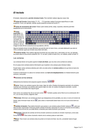 El teclado

El teclado, básicamente, permite introducir texto. Pero también realizar algunas cosas más

   Teclas de Función: Estas teclas, F1, F2, ..., F12 permiten realizar funciones específicas en cada
programa. Como, por ejemplo, solicitar ayuda pulsando la tecla de función F1.

  Teclas de movimiento del cursor: Estas cuatro teclas (arriba, abajo, izquierda, derecha) permiten
desplazarse por el documento.

   Teclas
especiales: La
tecla Alt Gr sirve
para introducir el
tercer carácter de
una tecla, por
ejemplo, la @ que
hay en la tecla del
número 2. (En la
imagen la tecla Alt de la derecha es la equivalente a Alt Gr)
Algunos teclados tienen la tecla Windows que permite abrir el menú Inicio, y la tecla Aplicación que abre el
menú contextual, igual que el botón secundario del ratón.

   Combinar teclas: Para realizar algunas funciones hay que pulsar dos o más teclas a la vez, por ejemplo,
se puede salvar el documento pulsando Ctrl + S, es decir, pulsar la tecla Ctrl y, sin soltarla, pulsar la tecla "s".

Las ventanas

Las ventanas tienen en la parte superior la barra de título, que nos dice como se llama la ventana.

En el cuerpo de la ventana esta la información que muestran o los campos para introducir datos.

Puede haber varias ventanas abiertas pero sólo una esta activa; la ventana activa es la que tiene la barra de
título en color azul.

Cuando la información no cabe en la ventana tienen una barra de desplazamiento en el lateral derecho para
avanzar y retroceder

  Acciones con las ventanas


Utilizaremos los botones de la esquina superior derecha.

   Cerrar. Cerrar una ventana supone dos cosas, dejar de verla y finalizar el programa asociado a la ventana,
mientras que minimizar una ventana solo supone dejar de verla, sin acabar el programa asociado, cuando
volvamos a maximizarla todo seguirá igual.


Para cerrar una ventana haz clic en el icono cerrar       . También puedes cerrar Word con la combinación Alt +
F4, o en el menú Archivo, eligiendo Salir.

  Minimizar. Minimizar una ventana es hacer que desaparezca de la pantalla y se cree un icono en la barra de
tareas, para minimizar hacer clic en      , para volver a maximizarla basta hacer clic en el icono de la barra se
tareas.


   Cambiar el tamaño. Para darle el tamaño que quieras a una ventana pulsa el botón restaurar    , para que
deje de estar maximizada. Entonces podrás cambiar el tamaño colocando el cursor en el borde de de la tabla y
cuando tome la forma de una doble flecha, arrastralo para darle el tamaño que quieras.

  Maximizar. Después de cambiar de forma el botón central se convierte en el botón maximizar y toma esta
forma             . Para volver al tamaño máximo de la ventana pulsa en este botón.

  Mover. Para mover una ventana sitúa el puntero en la barra de título, haz clic y arrastralo hasta el lugar
deseado.




                                                                                                            Página 7 de 77
 