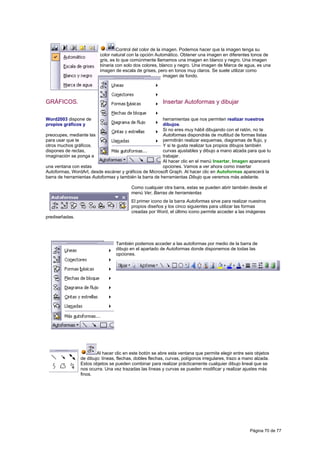 Control del color de la imagen. Podemos hacer que la imagen tenga su
                          color natural con la opción Automático. Obtener una imagen en diferentes tonos de
                          gris, es lo que comúnmente llamamos una imagen en blanco y negro. Una imagen
                          binaria con solo dos colores, blanco y negro. Una imagen de Marca de agua, es una
                          imagen de escala de grises, pero en tonos muy claros. Se suele utilizar como
                                                            imagen de fondo.




GRÁFICOS.                                                Insertar Autoformas y dibujar

Word2003 dispone de                                     herramientas que nos permiten realizar nuestros
propios gráficos y                                      dibujos.
                                                        Si no eres muy hábil dibujando con el ratón, no te
preocupes, mediante las                                 Autoformas dispondrás de multitud de formas listas
para usar que te                                        permitirán realizar esquemas, diagramas de flujo, y
otros muchos gráficos.                                  Y si te gusta realizar tus propios dibujos también
dispones de rectas,                                     curvas ajustables y dibujo a mano alzada para que tu
imaginación se ponga a                                  trabajar.
                                                        Al hacer clic en el menú Insertar, Imagen aparecerá
una ventana con estas                                   opciones. Vamos a ver ahora como insertar
Autoformas, WordArt, desde escáner y gráficos de Microsoft Graph. Al hacer clic en Autoformas aparecerá la
barra de herramientas Autoformas y también la barra de herramientas Dibujo que veremos más adelante.

                                         Como cualquier otra barra, estas se pueden abrir también desde el
                                         menú Ver, Barras de herramientas
                                         El primer icono de la barra Autoformas sirve para realizar nuestros
                                         propios diseños y los cinco siguientes para utilizar las formas
                                         creadas por Word, el último icono permite acceder a las imágenes
prediseñadas.




                                 También podemos acceder a las autoformas por medio de la barra de
                                 dibujo en el apartado de Autoformas donde disponemos de todas las
                                 opciones.




                        Al hacer clic en este botón se abre esta ventana que permite elegir entre seis objetos
                de dibujo: líneas, flechas, dobles flechas, curvas, polígonos irregulares, trazo a mano alzada.
                Estos objetos se pueden combinar para realizar prácticamente cualquier dibujo lineal que se
                nos ocurra. Una vez trazadas las líneas y curvas se pueden modificar y realizar ajustes más
                finos.




                                                                                                     Página 70 de 77
 