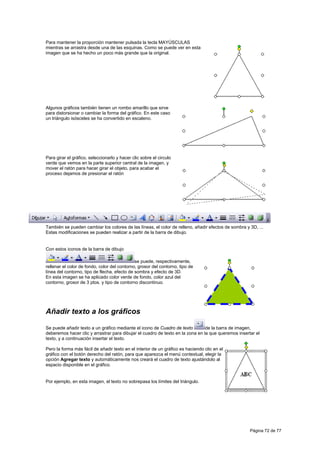 Para mantener la proporción mantener pulsada la tecla MAYÚSCULAS
mientras se arrastra desde una de las esquinas. Como se puede ver en esta
imagen que se ha hecho un poco más grande que la original.




Algunos gráficos también tienen un rombo amarillo que sirve
para distorsionar o cambiar la forma del gráfico. En este caso
un triángulo isósceles se ha convertido en escaleno.




Para girar el gráfico, seleccionarlo y hacer clic sobre el circulo
verde que vemos en la parte superior central de la imagen, y
mover el ratón para hacer girar el objeto, para acabar el
proceso dejamos de presionar el ratón




También se pueden cambiar los colores de las líneas, el color de relleno, añadir efectos de sombra y 3D, ...
Estas modificaciones se pueden realizar a partir de la barra de dibujo.


Con estos iconos de la barra de dibujo

                                              se puede, respectivamente,
rellenar el color de fondo, color del contorno, grosor del contorno, tipo de
línea del contorno, tipo de flecha, efecto de sombra y efecto de 3D.
En esta imagen se ha aplicado color verde de fondo, color azul del
contorno, grosor de 3 ptos. y tipo de contorno discontinuo.




Añadir texto a los gráficos

Se puede añadir texto a un gráfico mediante el icono de Cuadro de texto         de la barra de imagen,
deberemos hacer clic y arrastrar para dibujar el cuadro de texto en la zona en la que queremos insertar el
texto, y a continuación insertar el texto.

Pero la forma más fácil de añadir texto en el interior de un gráfico es haciendo clic en el
gráfico con el botón derecho del ratón, para que aparezca el menú contextual, elegir la
opción Agregar texto y automáticamente nos creará el cuadro de texto ajustándolo al
espacio disponible en el gráfico.


Por ejemplo, en esta imagen, el texto no sobrepasa los límites del triángulo.




                                                                                                     Página 72 de 77
 