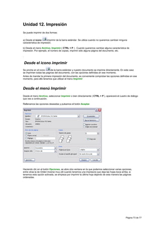 Unidad 12. Impresión
Se puede imprimir de dos formas:


a) Desde el icono       imprimir de la barra estándar. Se utiliza cuando no queremos cambiar ninguna
característica de impresión.

b) Desde el menú Archivo, Imprimir ( CTRL + P ) . Cuando queremos cambiar alguna característica de
impresión. Por ejemplo, el número de copias, imprimir sólo alguna página del documento, etc.

.


    Desde el icono imprimir
Se pincha en el icono     de la barra estándar y nuestro documento se imprime directamente. En este caso
se imprimen todas las páginas del documento, con las opciones definidas en ese momento.
Antes de mandar la primera impresión del documento, es conveniente comprobar las opciones definidas en ese
momento, para ello tenemos que utilizar el menú Imprimir



Desde el menú Imprimir
Desde el menú Archivo, seleccionar Imprimir o bien directamente ( CTRL + P ), aparecerá el cuadro de diálogo
que ves a continuación.

Rellenamos las opciones deseadas y pulsamos el botón Aceptar.




Haciendo clic en el botón Opciones, se abre otra ventana en la que podemos seleccionar varias opciones,
entre otras la de Orden Inverso muy útil cuando tenemos una impresora que deja las hojas boca arriba, si
tenemos esta opción activada, se empieza por imprimir la última hoja dejando de esta manera las páginas
ordenadas.




                                                                                                  Página 73 de 77
 