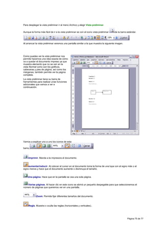 Para desplegar la vista preliminar ir al menú Archivo y elegir Vista preliminar.


Aunque la forma más fácil de ir a la vista preliminar es con el icono vista preliminar   de la barra estándar.



Al arrancar la vista preliminar veremos una pantalla similar a la que muestra la siguiente imagen.




Como puedes ver la vista preliminar nos
permite hacernos una idea exacta de cómo
va a quedar el documento impreso ya que
muestra elemento que no se ven en la
vista Normal como son los gráficos,
cabeceras y pies de página, así como los
márgenes, también permite ver la página
completa.
La vista preliminar tiene su barra de
herramientas para realizar unas funciones
adicionales que vamos a ver a
continuación.




Vamos a explicar uno a uno los iconos de esta

barra.



     Imprimir. Manda a la impresora el documento.


     aumentar/reducir. Al colocar el cursor en el documento toma la forma de una lupa con el signo más o el
signo menos y hace que el documento aumente o disminuya el tamaño.


    Una página. Hace que en la pantalla se vea una sola página.


   Varias páginas. Al hacer clic en este icono se abrirá un pequeño despegable para que seleccionemos el
número de páginas que queremos ver en una pantalla.


             Zoom. Permite fijar diferentes tamaños del documento.



     Regla. Muestra o oculta las reglas (horizontales y verticales)..




                                                                                                     Página 75 de 77
 