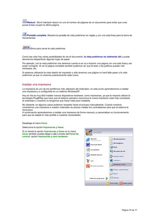 Reducir. Word intentará reducir en uno el número de páginas de un documento para evitar que unas
pocas líneas ocupen la última página.



     Pantalla completa. Muestra la pantalla de vista preliminar sin reglas y con una sola línea para la barra de
herramientas.



        Sirve para cerrar la vista preliminar.


Como has visto hay varias posibilidades de ver el documento, la vista preliminar es realmente útil y puede
ahorrarnos desperdiciar algunas hojas de papel.
Por ejemplo, con la vista preliminar nos daremos cuenta si se va a imprimir una página con una sola línea y así
poder corregirlo. Al ver la página completa también podemos ver que el texto o los gráficos quedan mal
centrados, etc.
Si estamos utilizando la vista diseño de impresión y sólo tenemos una página no hará falta pasar a la vista
preliminar ya que no veremos prácticamente nada nuevo.



Instalar una impresora
La impresora es uno de los periféricos más utilizados del ordenador, en este punto aprenderemos a instalar
una impresora y a configurarla en un sistema WindowsXP.
Hoy en día es muy fácil instalar nuevos dispositivos hardware, como impresoras, ya que la mayoría utilizan la
tecnología Plug&Play que hace que el sistema operativo reconozca la nueva impresora nada más conectarla
al ordenador y nosotros no tengamos que hacer nada para instalarla.
No obstante, en algunos casos podemos necesitar hacer el proceso manualmente. Cuando nosotros
conectamos una impresora a nuestro ordenador es preciso instalar los controladores para que el sistema la
reconozca.
A continuación aprenderemos a instalar una impresora de forma manual y a personalizar su funcionamiento
para que se adapte lo más posible a nuestras necesidades.


Despliega el menú Inicio
Selecciona la opción Impresoras y faxes.
Si no tienes la opción Impresoras y faxes en tu menú
Inicio también puedes llegar a ella a través del Panel de
control, opción Impresoras y otro hardware.




                                                                                                     Página 76 de 77
 