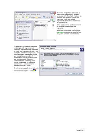 Aparecerá una pantalla como esta, si
                                           seleccionas una impresora el panel
                                           contextual de la derecha te mostrará las
                                           opciones que ves aquí: Agregar una
                                           impresora, Ver lo que se está
                                           imprimiendo, Seleccionar preferencias
                                           de impresión, etc.
                                           Estas tareas son las que habitualmente
                                           se necesitan para manejar una
                                           impresora.
                                           Ahora, haz clic sobre el icono Agregar
                                           Impresora para iniciar el asistente que
                                           te ayudará a instalar una impresora.




El asistente te irá haciendo preguntas,
por ejemplo, si tu impresora está
conectada directamente a tu ordenador
en modo local o si está en la red; a qué
puerto has conectado la impresora y por
último aparecerá una pantalla como la
que ves aquí para que elijas el
fabricante y el tipo de impresora para
que windows instale el software
correspondiente. También puedes
utilizar, si los tienes, los discos del
fabricante o ir a buscar a Internet
mediante Windows Update.
En este tema avanzado tienes todo este
proceso detallado paso a paso.




                                                                         Página 77 de 77
 