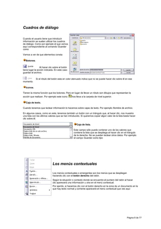 Cuadros de diálogo

Cuando el usuario tiene que introducir
información se suelen utilizar los cuadros
de diálogo. Como por ejemplo el que vemos
aquí correspondiente al comando Guardar
como

Vamos a ver de que elementos consta:

  Botones.

                 Al hacer clic sobre el botón
tiene lugar la acción indicada. En este caso
guardar el archivo.

             Si el rótulo del botón esta en color atenuado indica que no se puede hacer clic sobre él en ese
momento.

  Iconos.

Tienen la misma función que los botones. Pero en lugar de llevar un rótulo son dibujos que representan la
acción que realizan. Por ejemplo este icono     nos lleva a la carpeta de nivel superior.

  Caja de texto.

Cuando tenemos que teclear información lo hacemos sobre cajas de texto. Por ejemplo Nombre de archivo.

En algunos casos, como en este, tenemos también un botón con un triángulo que, al hacer clic, nos muestra
una lista con los últimos valores que se han introducido. Si queremos copiar algún valor de la lista basta hacer
clic sobre él.

                                                     Caja de lista.

                                                  Este campo sólo puede contener uno de los valores que
                                                  contiene la lista que se despliega al hacer clic en el triángulo
                                                  de la derecha. No se pueden teclear otros datos. Por ejemplo
                                                  el campo Guardar como tipo




                              Los menús contextuales

                              Los menús contextuales o emergentes son los menús que se despliegan
                              haciendo clic con el botón derecho del ratón.
                              Según la situación o contexto donde se encuentre el puntero del ratón al hacer
                              clic aparecerá una información u otra en el menú contextual.
                              Por ejemlo, si hacemos clic con el botón derecho en la zona de un documento en la
                              que hay texto normal y corriente aparecerá el menú contextual que ves aquí




                                                                                                        Página 8 de 77
 