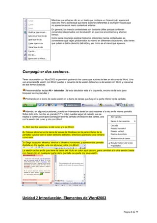 Mientras que si haces clic en un texto que contiene un hipervínculo aparecerá
                              este otro menú contextual que tiene acciones referentes a los hipervínculos que
                              no aparecían en el menú contextual anterior.
                              En general, los menús contextulaes son bastante útiles porque contienen
                              comandos relacionados con la situación en que nos encontramos y ahorran
                              tiempo.
                              Como seria muy largo explicar todos los diferentes menús contextuales es
                              conveniente que vayas probándolos tu mismo en diferentes situaciones, sólo tienes
                              que pulsar el botón derecho del ratón y ver como es el menú que aparece.




Compaginar dos sesiones.
Tener otra sesión con Word2003 te permite ir probando las cosas que acabas de leer en el curso de Word. Una
vez arrancada la sesión con Word puedes ir pasando de la sesión del curso o a la sesión con Word y viceversa
de dos formas básicas:

   Presionando las teclas Alt + tabulador ( la tecla tabulador esta a la izquierda, encima de la tecla para
bloquear las mayúsculas ).

  Pinchando en el icono de cada sesión en la barra de tareas que hay en la parte inferior de la pantalla.




  Además, en algunas ocasiones, puede ser interesante tener las dos sesiones a la vez en la misma pantalla.
Sobre todo si tu monitor es grande (17" o más) puedes seguir el método que se
explica a continuación para conseguir tener la pantalla dividida en dos partes, una
con la sesión del curso y otra con Word.


1.- Abrir las dos sesiones, la del curso y la de Word.

2.- Colocar el cursor en la barra de tareas de Windows (en la parte inferior de la
pantalla) y pulsar con el botón derecho del ratón, entonces aparecerá una ventana
como esta:

3.- Elegir la opción Mosaico Vertical o Mosaico Horizontal, y aparecerá la pantalla
dividida en dos partes, una con el curso y otra con Word.

La sesión activa es la que tiene la barra del título en color azul oscuro, para cambiar a la otra sesión basta
con hacer clic en cualquier parte de la pantalla ocupada por esa sesión.




Unidad 2 Introducción. Elementos de Word2003


                                                                                                        Página 9 de 77
 