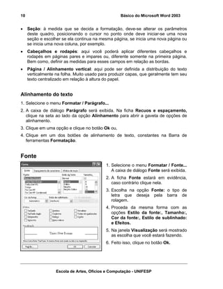 10                                                 Básico do Microsoft Word 2003


•    Seção: à medida que se decida a formatação, deve-se alterar os parâmetros
     deste quadro, posicionando o cursor no ponto onde deve iniciar-se uma nova
     seção e escolher se ela continua na mesma página, se inicia uma nova página ou
     se inicia uma nova coluna, por exemplo.
•    Cabeçalhos e rodapés: aqui você poderá aplicar diferentes cabeçalhos e
     rodapés em páginas pares e impares ou, diferente somente na primeira página.
     Bem como, definir as medidas para esses campos em relação as bordas.
•    Página / Alinhamento vertical: aqui pode ser definida a distribuição do texto
     verticalmente na folha. Muito usado para produzir capas, que geralmente tem seu
     texto centralizado em relação à altura do papel.


Alinhamento do texto
1. Selecione o menu Formatar / Parágrafo...
2. A caixa de diálogo Parágrafo será exibida. Na ficha Recuos e espaçamento,
   clique na seta ao lado da opção Alinhamento para abrir a gaveta de opções de
   alinhamento.
3. Clique em uma opção e clique no botão Ok ou,
4. Clique em um dos botões de alinhamento de texto, constantes na Barra de
   ferramentas Formatação.


Fonte
                                            1. Selecione o menu Formatar / Fonte...
                                               A caixa de diálogo Fonte será exibida.
                                            2. A ficha Fonte estará em evidência,
                                               caso contrário clique nela.
                                            3. Escolha na opção Fonte: o tipo de
                                               letra que deseja pela barra de
                                               rolagem.
                                            4. Proceda da mesma forma com as
                                               opções Estilo da fonte:, Tamanho:,
                                               Cor da fonte:, Estilo de sublinhado:
                                               e Efeitos.
                                            5. Na janela Visualização será mostrado
                                               as escolha que você estará fazendo.
                                            6. Feito isso, clique no botão Ok.




                   Escola de Artes, Ofícios e Computação - UNIFESP
 