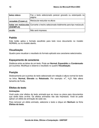 12                                                Básico do Microsoft Word 2003



baixo relevo            Faz o texto selecionado parecer gravado ou estampado na
                        página

versalete (EXEMPLO)     Maiúscula reduzida na altura

todas em maiúsculas Converte o trecho selecionado totalmente para tipo maiúsculo
(EXEMPLO)
oculto                  Não será impresso


Padrão
Este botão aplica o formato escolhido para todo novo documento no modelo
NORMAL ou no modelo aberto.


Visualização
Quadro para visualizar o resultado do formato aplicado aos caracteres selecionados.


Espaçamento de caracteres
Distância entre as letras de um texto. Pode ser Normal, Expandido ou Condensado
por x pontos. Modifique e observe o resultado no quadro Visualização.


Posição
Deslocamento por x pontos do texto selecionado em relação à altura normal do texto
                                                              2
na linha: Normal, Elevado ou Rebaixado. Por exemplo: m , H2O. Não altera
tamanho de Fonte.


Efeitos do texto
Animações
Você pode criar efeitos de texto animado que se move ou pisca para documentos
que serão lidos on-line. Os efeitos animados não são impressos. Você só pode
aplicar um efeito de animação de cada vez.
Para remover um efeito animado, selecione o texto e clique em Nenhum na ficha
Efeitos do texto.




                 Escola de Artes, Ofícios e Computação - UNIFESP
 