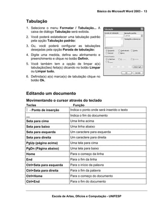 Básico do Microsoft Word 2003 - 13


Tabulação
1. Selecione o menu Formatar / Tabulação... A
   caixa de diálogo Tabulação será exibida.
2. Você poderá estabelecer uma tabulação padrão
   pela opção Tabulação padrão:
3. Ou, você poderá configurar as tabulações
   desejadas pela opção Parada de tabulação:
4. Digite uma medida, defina seu alinhamento e
   preenchimento e clique no botão Definir.
5. Você também tem a opção de limpar a(s)
   tabulação(ões) feita(s) clicando no botão Limpar
   ou Limpar tudo.
6. Definida(s) a(s) marca(s) de tabulação clique no
   botão Ok.



Editando um documento
Movimentando o cursor através do teclado
Teclas                            Função
⎪ - Ponto de inserção           Indica o ponto onde será inserido o texto
__                              Indica o fim do documento
Seta para cima                  Uma linha acima
Seta para baixo                 Uma linha abaixo
Seta para esquerda              Um caractere para esquerda
Seta para direita               Um caractere para direita
PgUp (página acima)             Uma tela para cima
PgDn (Página abaixo)            Uma tela para baixo
Home                            Para o começo da linha
End                             Para o fim da linha
Ctrl+Seta para esquerda         Para o início da palavra
Ctrl+Seta para direita          Para o fim da palavra
Ctrl+Home                       Para o começo do documento
Ctrl+End                        Para o fim do documento



                    Escola de Artes, Ofícios e Computação - UNIFESP
 