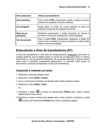 Básico do Microsoft Word 2003 - 15



Para selecionar          Efetue o procedimento

Uma sentença             Com a tecla CTRL pressionada, aperte o botão do mouse
                         estando em qualquer ponto da sentença.

Um parágrafo             Duplo clique no botão do mouse estando na barra de
                         seleção à esquerda do parágrafo escolhido.

Mais de um               Mantenha pressionado o botão esquerdo do mouse e
parágrafo                arraste-o na barra de seleção até o ponto desejado.
                         Com a tecla CTRL pressionada, pressione o botão do
Um documento
                         mouse com o ponteiro na barra de seleção ou efetue triplo
                         clique na barra de seleção.


Entendendo a Área de transferência (AT)
A Área de transferência é uma área de armazenamento temporário para texto ou
imagens gráficas, que se deseja copiar ou mover de um local para outro no mesmo
documento ou, em documentos diferentes. Os comandos Recortar e Copiar inserem
nessa área o conteúdo previamente selecionado. O comando Colar insere no
documento o conteúdo armazenado na Área de transferência.


Copiando e colando um texto
1. Selecione o texto que deseja copiar.
2. Selecione o menu Editar / Copiar.
3. Leve o cursor para a posição que deseja colar o texto copiado e clique.
4. Selecione o menu Editar / Colar.
  ou,

1. Pressione o botão      na barra de ferramentas Padrão para copiar o trecho
   selecionado do documento.
2. Posicione o cursor no local onde deseja colar o texto copiado e pressione o botão
        na barra de ferramentas Padrão para colar o conteúdo copiado.




                  Escola de Artes, Ofícios e Computação - UNIFESP
 