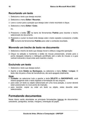 16                                                   Básico do Microsoft Word 2003



Recortando um texto
1. Selecione o texto que deseja recortar.
2. Selecione o menu Editar / Recortar.
3. Leve o cursor para a posição que deseja colar o texto recortado e clique.
4. Selecione o menu Editar / Colar.
     ou,

3. Pressione o botão     na barra de ferramentas Padrão para recortar o trecho
   selecionado do documento.
4. Posicione o cursor no local onde deseja colar o texto copiado e pressione o botão
           na barra de ferramentas Padrão para colar o conteúdo recortado.


Movendo um trecho de texto no documento
1. Selecione o trecho do texto que deseja mover e efetue a seguinte operação:
2. Clique na seleção e mantendo o botão do mouse pressionado, arraste para o
   ponto desejado (observe o retângulo pontilhado sob a seta do mouse e a guia
   vertical indicando o local onde será inserido o texto).


Excluindo um texto
1. Selecione o texto que deseja excluir.
2. Aperte a tecla Delete ou Backspace, ou selecione o menu Editar / Limpar. O
     texto não irá para a Área de transferência, ele será apagado totalmente.
Dicas:
• Cuidado: ao selecionar tudo e apertar a tecla DELETE ou BACKSPACE, você
  estará apagando todo o texto digitado e formatação do seu arquivo.
• para colar um texto ou objeto selecionado em uma nova posição, o cursor deverá
  estar posicionado no novo ponto de inserção.
• para recortar, copiar ou colar um texto ou objeto, estes deverão estar
  selecionados.


Formatando documentos
Neste tópico serão abordadas as principais formatações básicas de documentos:
caracteres, parágrafos, bordas, margens, orientação do papel.




                     Escola de Artes, Ofícios e Computação - UNIFESP
 