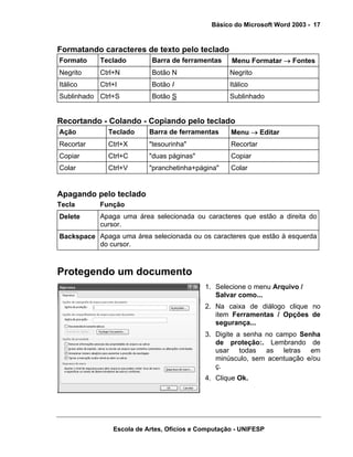 Básico do Microsoft Word 2003 - 17


Formatando caracteres de texto pelo teclado
Formato    Teclado         Barra de ferramentas    Menu Formatar → Fontes
Negrito    Ctrl+N          Botão N                 Negrito
Itálico    Ctrl+I          Botão I                 Itálico
Sublinhado Ctrl+S          Botão S                 Sublinhado


Recortando - Colando - Copiando pelo teclado
Ação          Teclado     Barra de ferramentas     Menu → Editar
Recortar      Ctrl+X      "tesourinha"             Recortar
Copiar        Ctrl+C      "duas páginas"           Copiar
Colar         Ctrl+V      "pranchetinha+página"    Colar


Apagando pelo teclado
Tecla      Função
Delete     Apaga uma área selecionada ou caracteres que estão a direita do
           cursor.
Backspace Apaga uma área selecionada ou os caracteres que estão à esquerda
          do cursor.



Protegendo um documento
                                           1. Selecione o menu Arquivo /
                                              Salvar como...
                                           2. Na caixa de diálogo clique no
                                              item Ferramentas / Opções de
                                              segurança...
                                           3. Digite a senha no campo Senha
                                              de proteção:. Lembrando de
                                              usar todas as letras em
                                              minúsculo, sem acentuação e/ou
                                              ç.
                                           4. Clique Ok.




               Escola de Artes, Ofícios e Computação - UNIFESP
 