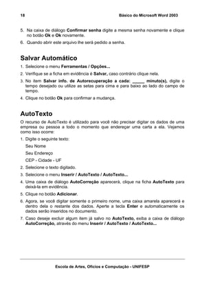 18                                                  Básico do Microsoft Word 2003


5. Na caixa de diálogo Confirmar senha digite a mesma senha novamente e clique
   no botão Ok e Ok novamente.
6. Quando abrir este arquivo lhe será pedido a senha.


Salvar Automático
1. Selecione o menu Ferramentas / Opções...
2. Verifique se a ficha em evidência é Salvar, caso contrário clique nela.
3. No item Salvar info. de Autorecuperação a cada: _____ minuto(s), digite o
     tempo desejado ou utilize as setas para cima e para baixo ao lado do campo de
     tempo.
4. Clique no botão Ok para confirmar a mudança.



AutoTexto
O recurso de AutoTexto é utilizado para você não precisar digitar os dados de uma
empresa ou pessoa a todo o momento que endereçar uma carta a ela. Vejamos
como isso ocorre:
1. Digite o seguinte texto:
     Seu Nome
     Seu Endereço
     CEP - Cidade - UF
2. Selecione o texto digitado.
3. Selecione o menu Inserir / AutoTexto / AutoTexto...
4. Uma caixa de diálogo AutoCorreção aparecerá, clique na ficha AutoTexto para
     deixá-la em evidência.
5. Clique no botão Adicionar.
6. Agora, se você digitar somente o primeiro nome, uma caixa amarela aparecerá e
     dentro dela o restante dos dados. Aperte a tecla Enter e automaticamente os
     dados serão inseridos no documento.
7. Caso deseje excluir algum item já salvo no AutoTexto, exiba a caixa de diálogo
     AutoCorreção, através do menu Inserir / AutoTexto / AutoTexto...




                    Escola de Artes, Ofícios e Computação - UNIFESP
 