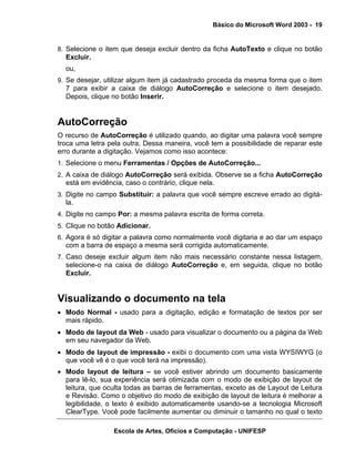 Básico do Microsoft Word 2003 - 19


8. Selecione o item que deseja excluir dentro da ficha AutoTexto e clique no botão
  Excluir.
  ou,
9. Se desejar, utilizar algum item já cadastrado proceda da mesma forma que o item
  7 para exibir a caixa de diálogo AutoCorreção e selecione o item desejado.
  Depois, clique no botão Inserir.


AutoCorreção
O recurso de AutoCorreção é utilizado quando, ao digitar uma palavra você sempre
troca uma letra pela outra. Dessa maneira, você tem a possibilidade de reparar este
erro durante a digitação. Vejamos como isso acontece:
1. Selecione o menu Ferramentas / Opções de AutoCorreção...
2. A caixa de diálogo AutoCorreção será exibida. Observe se a ficha AutoCorreção
  está em evidência, caso o contrário, clique nela.
3. Digite no campo Substituir: a palavra que você sempre escreve errado ao digitá-
  la.
4. Digite no campo Por: a mesma palavra escrita de forma correta.
5. Clique no botão Adicionar.
6. Agora é só digitar a palavra como normalmente você digitaria e ao dar um espaço
  com a barra de espaço a mesma será corrigida automaticamente.
7. Caso deseje excluir algum item não mais necessário constante nessa listagem,
  selecione-o na caixa de diálogo AutoCorreção e, em seguida, clique no botão
  Excluir.


Visualizando o documento na tela
• Modo Normal - usado para a digitação, edição e formatação de textos por ser
  mais rápido.
• Modo de layout da Web - usado para visualizar o documento ou a página da Web
  em seu navegador da Web.
• Modo de layout de impressão - exibi o documento com uma vista WYSIWYG (o
  que você vê é o que você terá na impressão).
• Modo layout de leitura – se você estiver abrindo um documento basicamente
  para lê-lo, sua experiência será otimizada com o modo de exibição de layout de
  leitura, que oculta todas as barras de ferramentas, exceto as de Layout de Leitura
  e Revisão. Como o objetivo do modo de exibição de layout de leitura é melhorar a
  legibilidade, o texto é exibido automaticamente usando-se a tecnologia Microsoft
  ClearType. Você pode facilmente aumentar ou diminuir o tamanho no qual o texto

                 Escola de Artes, Ofícios e Computação - UNIFESP
 