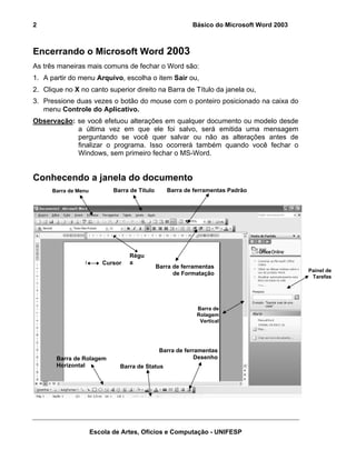 2                                                          Básico do Microsoft Word 2003



Encerrando o Microsoft Word 2003
As três maneiras mais comuns de fechar o Word são:
1. A partir do menu Arquivo, escolha o item Sair ou,
2. Clique no X no canto superior direito na Barra de Título da janela ou,
3. Pressione duas vezes o botão do mouse com o ponteiro posicionado na caixa do
   menu Controle do Aplicativo.
Observação: se você efetuou alterações em qualquer documento ou modelo desde
            a última vez em que ele foi salvo, será emitida uma mensagem
            perguntando se você quer salvar ou não as alterações antes de
            finalizar o programa. Isso ocorrerá também quando você fechar o
            Windows, sem primeiro fechar o MS-Word.


Conhecendo a janela do documento
      Barra de Menu          Barra de Título      Barra de ferramentas Padrão




                                  Régu
                         Cursor   a
                                               Barra de ferramentas
                                                                                           Painel de
                                                     de Formatação
                                                                                            Tarefas




                                                             Barra de
                                                             Rolagem
                                                              Vertical




                                                Barra de ferramentas
       Barra de Rolagem                                      Desenho
       Horizontal              Barra de Status




                      Escola de Artes, Ofícios e Computação - UNIFESP
 