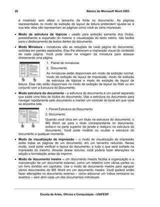 20                                                  Básico do Microsoft Word 2003


     é mostrado sem afetar o tamanho da fonte no documento. As páginas
     representadas no modo de exibição de layout de leitura pretendem ajustar-se à
     sua tela; elas não representam as páginas como você as veria impressas.

• Modo de estrutura de tópicos - usado para exibição somente dos títulos,
  possibilitando a expansão do mesmo e visualização do texto inteiro. Isto facilita
  para o deslocamento de textos dentro do documento.
• Modo Miniatura - miniaturas são as reduções de cada página do documento,
  exibidas em painéis separados. Elas lhe oferecem a impressão visual do conteúdo
  de cada página. Você pode clicar na imagem da miniatura para acessar
  diretamente uma página.
                        1. Painel de miniaturas
                        2. Documento
                          As miniaturas estão disponíveis em modo de exibição normal,
                          modo de exibição de layout de impressão, modo de exibição
                          de estrutura de tópicos e modo de exibição de layout de
     leitura. Elas não estão disponíveis no modo de exibição de layout da Web ou em
     conjunto com a Estrutura do Documento.
• Modo estrutura do documento - a estrutura do documento é um painel separado
  que exibe uma lista de títulos do documento. Use a estrutura do documento para
  navegar rapidamente pelo documento e manter um controle do local em que você
  se encontra nele.
                       1. Painel Estrutura do Documento
                       2. Documento
                      Quando você clica em um título na estrutura do documento, o
                      MS Word vai para o título correspondente no documento,
                      exibe-o na parte superior da janela e realça-o na estrutura do
                      documento. Você pode mostrar ou ocultar a estrutura do
     documento a qualquer momento.
• Modo de visualização de impressão – o modo de visualização de impressão
  exibe todas as páginas de um documento, em um tamanho reduzido. Nesse
  modo, você pode verificar o layout do documento, e tudo o que será cortado na
  impressão do mesmo. Através desse recurso, você poderá fazer alterações na
  edição e formatação antes de imprimir.
• Modo de documento mestre – um documento mestre facilita a organização e a
  manutenção de um documento extenso, como um relatório com várias partes ou
  um livro dividido em capítulos. Use o modo de documento mestre para agrupar
  vários documentos do MS Word em um documento mestre. Você poderá então
  fazer alterações no documento extenso – como adicionar um índice remissivo ou
  analítico – sem abrir cada um dos documentos individuais.




                   Escola de Artes, Ofícios e Computação - UNIFESP
 