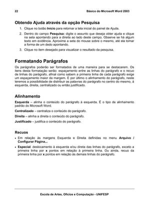 22                                                    Básico do Microsoft Word 2003



Obtendo Ajuda através da opção Pesquisa
     1. Clique no botão Início para retornar a tela inicial do painel de Ajuda.
     2. Dentro do campo Pesquisa: digite o assunto que deseja obter ajuda e clique
        na seta apontando para a direita ao lado deste campo. Observe se há algum
        texto em evidência. Aproxime a seta do mouse sobre o mesmo, até ela tomar
        a forma de um dedo apontando.
     3. Clique no item desejado para visualizar o resultado da pesquisa.


Formatando Parágrafos
Os parágrafos poderão ser formatados de uma maneira para se destacarem. Os
itens desta formatação serão: espaçamento entre as linhas do parágrafo e o recuo
de linhas do parágrafo, afinal como sabem a primeira linha de cada parágrafo exige
um espaçamento maior da margem. E por último o alinhamento do parágrafo, neste
teremos a possibilidade de distribuir as palavras do parágrafo no centro do mesmo, à
esquerda, direita, centralizado ou então justificado.


Alinhamento
Esquerda – alinha o conteúdo do parágrafo à esquerda. É o tipo de alinhamento
padrão do Microsoft Word.
Centralizado – centraliza o conteúdo do parágrafo.
Direita – alinha a direita o conteúdo do parágrafo.
Justificado – justifica o conteúdo do parágrafo.


Recuos
• Em relação às margens Esquerda e Direita definidas no menu Arquivo /
  Configurar Página...
• Especial: deslocamento à esquerda e/ou direta das linhas do parágrafo, exceto a
  primeira linha por x pontos em relação à primeira linha. Ou ainda, recuo da
  primeira linha por x pontos em relação às demais linhas do parágrafo.




                    Escola de Artes, Ofícios e Computação - UNIFESP
 