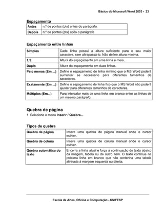 Básico do Microsoft Word 2003 - 23


Espaçamento
Antes      n.º de pontos (pts) antes do parágrafo
Depois     n.º de pontos (pts) após o parágrafo


Espaçamento entre linhas
Simples                 Cada linha possui a altura suficiente para o seu maior
                        caractere, sem ultrapassá-lo. Não define altura mínima.
1,5                     Altura do espaçamento em uma linha e meia.
Duplo                   Altura do espaçamento em duas linhas.
Pelo menos (Em ...)     Define o espaçamento de linha mínimo que o MS Word poderá
                        aumentar se necessário para diferentes tamanhos de
                        caracteres.
Exatamente (Em ...)     Define o espaçamento de linha fixo que o MS Word não poderá
                        ajustar para diferentes tamanhos de caracteres.
Múltiplos (Em...)       Para intercalar mais de uma linha em branco entre as linhas de
                        um mesmo parágrafo.


Quebra de página
1. Selecione o menu Inserir / Quebra...


Tipos de quebra
Quebra de página             Insere uma quebra de página manual onde o cursor
                             estiver.
Quebra de coluna             Insere uma quebra de coluna manual onde o cursor
                             estiver.
Quebra automática do         Encerra a linha atual e força a continuação do texto abaixo
texto                        da imagem, tabela ou de outro item. O texto continua na
                             próxima linha em branco que não contenha uma tabela
                             alinhada à margem esquerda ou direita.




                    Escola de Artes, Ofícios e Computação - UNIFESP
 