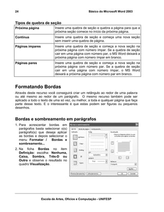 24                                               Básico do Microsoft Word 2003


Tipos de quebra de seção
Próxima página             Insere uma quebra de seção e quebra a página para que a
                           próxima seção comece no início da próxima página.
Contínua                   Insere uma quebra de seção e começa uma nova seção
                           sem inserir uma quebra de página.
Páginas ímpares            Insere uma quebra de seção e começa a nova seção na
                           próxima página com número ímpar. Se a quebra de seção
                           cair em uma página com número par, o MS Word deixará a
                           próxima página com número ímpar em branco.
Páginas pares              Insere uma quebra de seção e começa a nova seção na
                           próxima página com número par. Se a quebra de seção
                           cair em uma página com número ímpar, o MS Word
                           deixará a próxima página com número par em branco.



Formatando Bordas
Através deste recurso você conseguirá criar um retângulo ao redor de uma palavra
ou até mesmo ao redor de um parágrafo. O mesmo recurso também pode ser
aplicado a todo o texto de uma só vez, ou melhor, a toda e qualquer página que faça
parte desse texto. E o interessante é que estas podem ser figuras ou pequenos
desenhos.


Bordas e sombreamento em parágrafos
1. Para acrescentar bordas em
   parágrafos basta selecionar o(s)
   parágrafo(s) que deseja aplicar
   as bordas e depois selecionar o
   menu Formatar /      Bordas e
   sombreamento...
2. Na ficha Bordas no item
   Definição: escolha: Nenhuma,
   Caixa, Sombra, Três-D ou
   Outra e observe o resultado no
   quadro Visualização.




                  Escola de Artes, Ofícios e Computação - UNIFESP
 