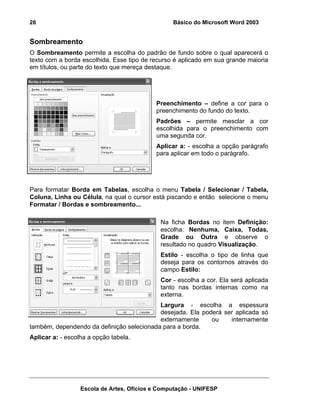 26                                               Básico do Microsoft Word 2003


Sombreamento
O Sombreamento permite a escolha do padrão de fundo sobre o qual aparecerá o
texto com a borda escolhida. Esse tipo de recurso é aplicado em sua grande maioria
em títulos, ou parte do texto que mereça destaque.




                                            Preenchimento – define a cor para o
                                            preenchimento do fundo do texto.
                                            Padrões – permite mesclar a cor
                                            escolhida para o preenchimento com
                                            uma segunda cor.
                                            Aplicar a: - escolha a opção parágrafo
                                            para aplicar em todo o parágrafo.




Para formatar Borda em Tabelas, escolha o menu Tabela / Selecionar / Tabela,
Coluna, Linha ou Célula, na qual o cursor está piscando e então selecione o menu
Formatar / Bordas e sombreamento...

                                             Na ficha Bordas no item Definição:
                                             escolha: Nenhuma, Caixa, Todas,
                                             Grade ou Outra e observe o
                                             resultado no quadro Visualização.
                                             Estilo - escolha o tipo de linha que
                                             deseja para os contornos através do
                                             campo Estilo:
                                             Cor - escolha a cor. Ela será aplicada
                                             tanto nas bordas internas como na
                                             externa.
                                           Largura - escolha a espessura
                                           desejada. Ela poderá ser aplicada só
                                           externamente     ou    internamente
também, dependendo da definição selecionada para a borda.
Aplicar a: - escolha a opção tabela.




                  Escola de Artes, Ofícios e Computação - UNIFESP
 