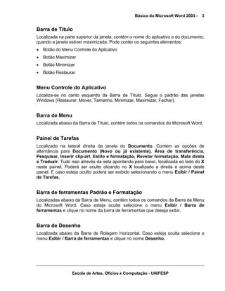 Básico do Microsoft Word 2003 -   3


Barra de Título
Localizada na parte superior da janela, contém o nome do aplicativo e do documento,
quando a janela estiver maximizada. Pode conter os seguintes elementos:
•   Botão do Menu Controle do Aplicativo
•   Botão Maximizar
•   Botão Minimizar
•   Botão Restaurar


Menu Controle do Aplicativo
Localiza-se no canto esquerdo da Barra de Título. Segue o padrão das janelas
Windows (Restaurar, Mover, Tamanho, Minimizar, Maximizar, Fechar).


Barra de Menu
Localizada abaixo da Barra de Título, contém todos os comandos do Microsoft Word.


Painel de Tarefas
Localizado na lateral direita da janela do Documento. Contém as opções de
alternância para Documento (Novo ou já existente), Área de transferência,
Pesquisar, Inserir clip-art, Estilo e formatação, Revelar formatação, Mala direta
e Traduzir. Tudo isso através da seta apontando para baixo, localizada ao lado do X
neste painel. Poderá ser oculto clicando no X localizado a direita e acima deste
painel. E caso esteja oculto poderá ser exibido selecionando o menu Exibir / Painel
de Tarefas.


Barra de ferramentas Padrão e Formatação
Localizadas abaixo da Barra de Menu, contém todos os comandos da Barra de Menu
do Microsoft Word. Caso esteja oculta selecione o menu Exibir / Barra de
ferramentas e clique no nome da barra de ferramentas que deseja exibir.


Barra de Desenho
Localizada abaixo da Barra de Rolagem Horizontal. Caso esteja oculta selecione o
menu Exibir / Barra de ferramentas e clique no nome Desenho.




                  Escola de Artes, Ofícios e Computação - UNIFESP
 