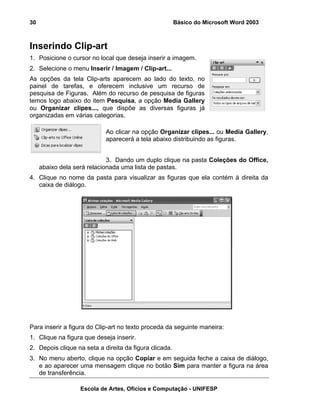 30                                                      Básico do Microsoft Word 2003



Inserindo Clip-art
1. Posicione o cursor no local que deseja inserir a imagem.
2. Selecione o menu Inserir / Imagem / Clip-art...
As opções da tela Clip-arts aparecem ao lado do texto, no
painel de tarefas, e oferecem inclusive um recurso de
pesquisa de Figuras. Além do recurso de pesquisa de figuras
temos logo abaixo do item Pesquisa, a opção Media Gallery
ou Organizar clipes..., que dispõe as diversas figuras já
organizadas em várias categorias.

                            Ao clicar na opção Organizar clipes... ou Media Gallery,
                            aparecerá a tela abaixo distribuindo as figuras.


                             3. Dando um duplo clique na pasta Coleções do Office,
     abaixo dela será relacionada uma lista de pastas.
4. Clique no nome da pasta para visualizar as figuras que ela contém à direita da
   caixa de diálogo.




Para inserir a figura do Clip-art no texto proceda da seguinte maneira:
1. Clique na figura que deseja inserir.
2. Depois clique na seta a direita da figura clicada.
3. No menu aberto, clique na opção Copiar e em seguida feche a caixa de diálogo,
   e ao aparecer uma mensagem clique no botão Sim para manter a figura na área
   de transferência.

                  Escola de Artes, Ofícios e Computação - UNIFESP
 
