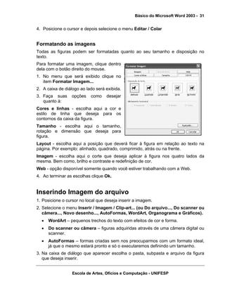 Básico do Microsoft Word 2003 - 31


4. Posicione o cursor e depois selecione o menu Editar / Colar


Formatando as imagens
Todas as figuras podem ser formatadas quanto ao seu tamanho e disposição no
texto.
Para formatar uma imagem, clique dentro
dela com o botão direito do mouse.
1. No menu que será exibido clique no
   item Formatar Imagem...
2. A caixa de diálogo ao lado será exibida.
3. Faça suas      opções   como    desejar
   quanto à:
Cores e linhas - escolha aqui a cor e
estilo de linha que deseja para os
contornos da caixa da figura.
Tamanho - escolha aqui o tamanho,
rotação e dimensão que deseja para
figura.
Layout - escolha aqui a posição que deverá ficar à figura em relação ao texto na
página. Por exemplo: alinhado, quadrado, comprimido, atrás ou na frente.
Imagem - escolha aqui o corte que deseja aplicar à figura nos quatro lados da
mesma. Bem como, brilho e contraste e redefinição de cor.
Web - opção disponível somente quando você estiver trabalhando com a Web.
4. Ao terminar as escolhas clique Ok.


Inserindo Imagem do arquivo
1. Posicione o cursor no local que deseja inserir a imagem.
2. Selecione o menu Inserir / Imagem / Clip-art... (ou Do arquivo..., Do scanner ou
   câmera..., Novo desenho..., AutoFormas, WordArt, Organograma e Gráficos).
  •   WordArt – pequenos trechos do texto com efeitos de cor e forma.
  •   Do scanner ou câmera – figuras adquiridas através de uma câmera digital ou
      scanner.
  •   AutoFormas – formas criadas sem nos preocuparmos com um formato ideal,
      já que o mesmo estará pronto e só o executaremos definindo um tamanho.
3. Na caixa de diálogo que aparecer escolha o pasta, subpasta e arquivo da figura
   que deseja inserir.


                  Escola de Artes, Ofícios e Computação - UNIFESP
 