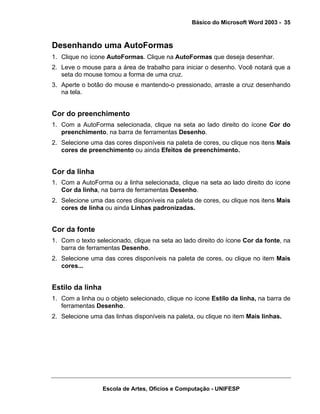 Básico do Microsoft Word 2003 - 35



Desenhando uma AutoFormas
1. Clique no ícone AutoFormas. Clique na AutoFormas que deseja desenhar.
2. Leve o mouse para a área de trabalho para iniciar o desenho. Você notará que a
   seta do mouse tomou a forma de uma cruz.
3. Aperte o botão do mouse e mantendo-o pressionado, arraste a cruz desenhando
   na tela.


Cor do preenchimento
1. Com a AutoForma selecionada, clique na seta ao lado direito do ícone Cor do
   preenchimento, na barra de ferramentas Desenho.
2. Selecione uma das cores disponíveis na paleta de cores, ou clique nos itens Mais
   cores de preenchimento ou ainda Efeitos de preenchimento.


Cor da linha
1. Com a AutoForma ou a linha selecionada, clique na seta ao lado direito do ícone
   Cor da linha, na barra de ferramentas Desenho.
2. Selecione uma das cores disponíveis na paleta de cores, ou clique nos itens Mais
   cores de linha ou ainda Linhas padronizadas.


Cor da fonte
1. Com o texto selecionado, clique na seta ao lado direito do ícone Cor da fonte, na
   barra de ferramentas Desenho.
2. Selecione uma das cores disponíveis na paleta de cores, ou clique no item Mais
   cores...


Estilo da linha
1. Com a linha ou o objeto selecionado, clique no ícone Estilo da linha, na barra de
   ferramentas Desenho.
2. Selecione uma das linhas disponíveis na paleta, ou clique no item Mais linhas.




                  Escola de Artes, Ofícios e Computação - UNIFESP
 
