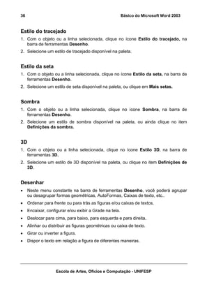 36                                                       Básico do Microsoft Word 2003


Estilo do tracejado
1. Com o objeto ou a linha selecionada, clique no ícone Estilo do tracejado, na
   barra de ferramentas Desenho.
2. Selecione um estilo de tracejado disponível na paleta.


Estilo da seta
1. Com o objeto ou a linha selecionada, clique no ícone Estilo da seta, na barra de
   ferramentas Desenho.
2. Selecione um estilo de seta disponível na paleta, ou clique em Mais setas.


Sombra
1. Com o objeto ou a linha selecionada, clique no ícone Sombra, na barra de
   ferramentas Desenho.
2. Selecione um estilo de sombra disponível na paleta, ou ainda clique no item
   Definições da sombra.


3D
1. Com o objeto ou a linha selecionada, clique no ícone Estilo 3D, na barra de
   ferramentas 3D.
2. Selecione um estilo de 3D disponível na paleta, ou clique no item Definições de
   3D.


Desenhar
•    Neste menu constante na barra de ferramentas Desenho, você poderá agrupar
     ou desagrupar formas geométricas, AutoFormas, Caixas de texto, etc..
•    Ordenar para frente ou para trás as figuras e/ou caixas de textos.
•    Encaixar, configurar e/ou exibir a Grade na tela.
•    Deslocar para cima, para baixo, para esquerda e para direita.
•    Alinhar ou distribuir as figuras geométricas ou caixa de texto.
•    Girar ou inverter a figura.
•    Dispor o texto em relação a figura de diferentes maneiras.




                    Escola de Artes, Ofícios e Computação - UNIFESP
 