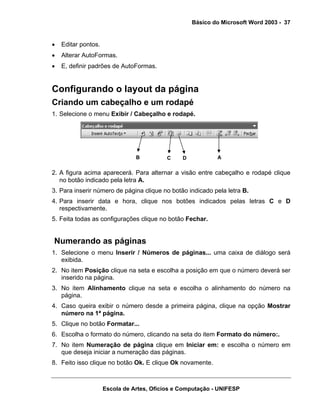Básico do Microsoft Word 2003 - 37


•   Editar pontos.
•   Alterar AutoFormas.
•   E, definir padrões de AutoFormas.


Configurando o layout da página
Criando um cabeçalho e um rodapé
1. Selecione o menu Exibir / Cabeçalho e rodapé.




                                B          C    D           A

2. A figura acima aparecerá. Para alternar a visão entre cabeçalho e rodapé clique
   no botão indicado pela letra A.
3. Para inserir número de página clique no botão indicado pela letra B.
4. Para inserir data e hora, clique nos botões indicados pelas letras C e D
   respectivamente.
5. Feita todas as configurações clique no botão Fechar.


Numerando as páginas
1. Selecione o menu Inserir / Números de páginas... uma caixa de diálogo será
   exibida.
2. No item Posição clique na seta e escolha a posição em que o número deverá ser
   inserido na página.
3. No item Alinhamento clique na seta e escolha o alinhamento do número na
   página.
4. Caso queira exibir o número desde a primeira página, clique na opção Mostrar
   número na 1ª página.
5. Clique no botão Formatar...
6. Escolha o formato do número, clicando na seta do item Formato do número:.
7. No item Numeração de página clique em Iniciar em: e escolha o número em
   que deseja iniciar a numeração das páginas.
8. Feito isso clique no botão Ok. E clique Ok novamente.



                     Escola de Artes, Ofícios e Computação - UNIFESP
 
