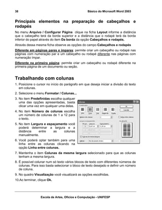 38                                                 Básico do Microsoft Word 2003


Principais elementos na preparação de cabeçalhos e
rodapés
No menu Arquivo / Configurar Página clique na ficha Layout informe a distância
que o cabeçalho terá da borda superior e a distância que o rodapé terá da borda
inferior do papel através do item Da borda da opção Cabeçalhos e rodapés.
Através dessa mesma ficha observe as opções do campo Cabeçalhos e rodapés
Diferente em páginas pares e ímpares: permite criar um cabeçalho ou rodapé nas
páginas com numeração par e um cabeçalho ou rodapé diferente nas páginas com
numeração ímpar.
Diferente na primeira página: permite criar um cabeçalho ou rodapé diferente na
primeira página de um documento ou seção.


Trabalhando com colunas
1. Posicione o cursor no início do parágrafo em que deseja iniciar a divisão do texto
   em colunas.
2. Selecione o menu Formatar / Colunas...
3. No item Predefinidas escolha qualquer
   uma das opções apresentadas, basta
   clicar uma vez em qualquer uma delas.
4. No item Número de colunas escolha
   um número de colunas de 1 a 12 para
   o texto.
5. No item Largura e espaçamento você
   poderá determinar a largura e a
   distância   entre     as   colunas
   manualmente.
6. Você poderá optar também para uma
   linha entre as colunas clicando na
   opção Linha entre colunas.
7. Mantenha o item Colunas da mesma largura selecionado para que as colunas
   tenham a mesma largura.
8. É possível colunar num só texto vários blocos de texto com diferentes números de
   colunas. Para isso basta selecionar o bloco de texto desejado e definir um número
   de coluna.
9. No quadro Visualização você visualizará as opções escolhidas.
10.Ao terminar, clique Ok.




                  Escola de Artes, Ofícios e Computação - UNIFESP
 
