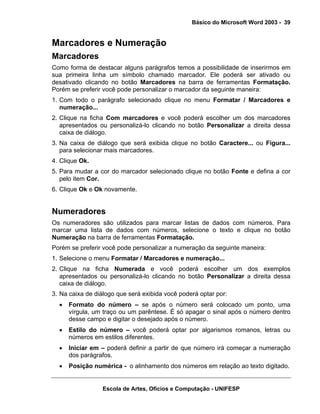 Básico do Microsoft Word 2003 - 39


Marcadores e Numeração
Marcadores
Como forma de destacar alguns parágrafos temos a possibilidade de inserirmos em
sua primeira linha um símbolo chamado marcador. Ele poderá ser ativado ou
desativado clicando no botão Marcadores na barra de ferramentas Formatação.
Porém se preferir você pode personalizar o marcador da seguinte maneira:
1. Com todo o parágrafo selecionado clique no menu Formatar / Marcadores e
   numeração...
2. Clique na ficha Com marcadores e você poderá escolher um dos marcadores
   apresentados ou personalizá-lo clicando no botão Personalizar a direita dessa
   caixa de diálogo.
3. Na caixa de diálogo que será exibida clique no botão Caractere... ou Figura...
   para selecionar mais marcadores.
4. Clique Ok.
5. Para mudar a cor do marcador selecionado clique no botão Fonte e defina a cor
   pelo item Cor.
6. Clique Ok e Ok novamente.


Numeradores
Os numeradores são utilizados para marcar listas de dados com números. Para
marcar uma lista de dados com números, selecione o texto e clique no botão
Numeração na barra de ferramentas Formatação.
Porém se preferir você pode personalizar a numeração da seguinte maneira:
1. Selecione o menu Formatar / Marcadores e numeração...
2. Clique na ficha Numerada e você poderá escolher um dos exemplos
   apresentados ou personalizá-lo clicando no botão Personalizar a direita dessa
   caixa de diálogo.
3. Na caixa de diálogo que será exibida você poderá optar por:
  •   Formato do número – se após o número será colocado um ponto, uma
      vírgula, um traço ou um parêntese. É só apagar o sinal após o número dentro
      desse campo e digitar o desejado após o número.
  •   Estilo do número – você poderá optar por algarismos romanos, letras ou
      números em estilos diferentes.
  •   Iniciar em – poderá definir a partir de que número irá começar a numeração
      dos parágrafos.
  •   Posição numérica - o alinhamento dos números em relação ao texto digitado.


                 Escola de Artes, Ofícios e Computação - UNIFESP
 