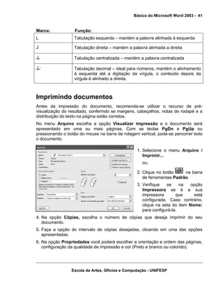 Básico do Microsoft Word 2003 - 41


Marca :            Função:
L                 Tabulação esquerda – mantém a palavra alinhada à esquerda

┘                 Tabulação direita – mantém a palavra alinhada a direita

┴                 Tabulação centralizada – mantém a palavra centralizada

┴·                Tabulação decimal – ideal para números, mantém o alinhamento
                  à esquerda até a digitação da vírgula, o conteúdo depois da
                  vírgula é alinhado a direita.



Imprimindo documentos
Antes da impressão do documento, recomenda-se utilizar o recurso de pré-
visualização do resultado, conferindo se margens, cabeçalhos, notas de rodapé e a
distribuição do texto na página estão corretos.
No menu Arquivo escolha a opção Visualizar impressão e o documento será
apresentado em uma ou mais páginas. Com as teclas PgDn e PgUp ou
pressionando o botão do mouse na barra de rolagem vertical, pode-se percorrer todo
o documento.

                                                  1. Selecione o menu Arquivo /
                                                     Imprimir...
                                                    ou,

                                                  2. Clique no botão     na barra
                                                     de ferramentas Padrão.
                                                  3. Verifique   se     na   opção
                                                     Impressora se é a sua
                                                     impressora       que      está
                                                     configurada. Caso contrário,
                                                     clique na seta do item Nome:
                                                     para configurá-la.
4. Na opção Cópias, escolha o número de cópias que deseja imprimir do seu
   documento.
5. Faça a opção do intervalo de cópias desejadas, clicando em uma das opções
   apresentadas.
6. Na opção Propriedades você poderá escolher a orientação e ordem das páginas,
   configuração da qualidade de impressão e cor (Preto e branco ou colorido).




                 Escola de Artes, Ofícios e Computação - UNIFESP
 
