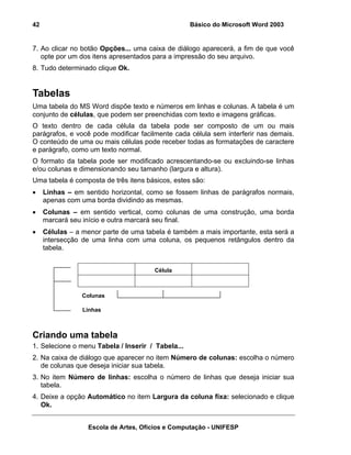 42                                                 Básico do Microsoft Word 2003


7. Ao clicar no botão Opções... uma caixa de diálogo aparecerá, a fim de que você
   opte por um dos itens apresentados para a impressão do seu arquivo.
8. Tudo determinado clique Ok.


Tabelas
Uma tabela do MS Word dispõe texto e números em linhas e colunas. A tabela é um
conjunto de células, que podem ser preenchidas com texto e imagens gráficas.
O texto dentro de cada célula da tabela pode ser composto de um ou mais
parágrafos, e você pode modificar facilmente cada célula sem interferir nas demais.
O conteúdo de uma ou mais células pode receber todas as formatações de caractere
e parágrafo, como um texto normal.
O formato da tabela pode ser modificado acrescentando-se ou excluindo-se linhas
e/ou colunas e dimensionando seu tamanho (largura e altura).
Uma tabela é composta de três itens básicos, estes são:
•    Linhas – em sentido horizontal, como se fossem linhas de parágrafos normais,
     apenas com uma borda dividindo as mesmas.
•    Colunas – em sentido vertical, como colunas de uma construção, uma borda
     marcará seu início e outra marcará seu final.
•    Células – a menor parte de uma tabela é também a mais importante, esta será a
     intersecção de uma linha com uma coluna, os pequenos retângulos dentro da
     tabela.


                                       Célula



                 Colunas

                 Linhas



Criando uma tabela
1. Selecione o menu Tabela / Inserir / Tabela...
2. Na caixa de diálogo que aparecer no item Número de colunas: escolha o número
   de colunas que deseja iniciar sua tabela.
3. No item Número de linhas: escolha o número de linhas que deseja iniciar sua
   tabela.
4. Deixe a opção Automático no item Largura da coluna fixa: selecionado e clique
   Ok.


                  Escola de Artes, Ofícios e Computação - UNIFESP
 
