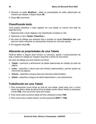 46                                                    Básico do Microsoft Word 2003


4. Clicando no botão Modificar... altere as propriedades do estilo selecionado da
   maneira que desejar e depois clique Ok.
5. Clique Ok novamente.


Classificando texto
Você poderá classificar o texto digitado em uma tabela ou mesmo fora dela da
seguinte forma.
1. Selecione todo o texto digitado a ser classificado na tabela ou não.
2. Selecione o menu Tabela / Classificar...
3. Na caixa de diálogo que aparecer faça a escolha na opção Classificar por: que
   será em ordem crescente ou decrescente clicando em uma das opções.
4. Em seguida clique Ok.


Alterando as propriedades de uma Tabela
Pode-se alterar a largura da(s) linha(s) ou coluna(s), ajustar o posicionamento de
toda a tabela em relação às margens esquerda e direita do documento.
Na caixa de diálogo que será exibida nas fichas:
•    Tabela – posiciona o alinhamento da tabela selecionada em relação ao texto da
     página.
•    Linha – especifica a altura para a(s) linha(s) selecionada(s), permite quebra de
     linha entre as páginas.
•    Coluna – especifica a largura para a(s) coluna(s) selecionada(s).
•    Célula – especifica a largura da célula selecionada e o seu alinhamento.


Trabalhando em uma Tabela
1. Para acrescentar novas linhas ao final de uma tabela, basta estar com o cursor
   dentro da última célula da última linha da tabela (canto inferior direito) e pressionar
   a tecla TAB. Uma nova linha vazia será criada.
2. Para mover para a próxima célula da linha: pressione a tecla TAB.
3. Para mover para a célula anterior na linha pressione SHIFT + TAB.




                   Escola de Artes, Ofícios e Computação - UNIFESP
 