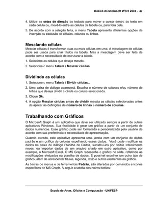 Básico do Microsoft Word 2003 - 47


4. Utilize as setas de direção do teclado para mover o cursor dentro do texto em
   cada célula ou, movê-lo entre as células da tabela ou, para fora dela.
5. De acordo com a seleção feita, o menu Tabela apresenta diferentes opções de
   inserção ou exclusão de células, colunas ou linhas.


Mesclando células
Mesclar células é transformar duas ou mais células em uma. A mesclagem de células
pode ser usada para criar títulos na tabela. Mas a mesclagem deve ser feita de
acordo com a necessidade de estruturar a tabela.
1. Selecione as células que deseja mescla.
2. Selecione o menu Tabela / Mesclar células


Dividindo as células
1. Selecione o menu Tabela / Dividir células...
2. Uma caixa de diálogo aparecerá. Escolha o número de colunas e/ou número de
   linhas que deseja dividir a célula ou coluna selecionada.
3. Clique Ok.
4. A opção Mesclar células antes de dividir mescla as células selecionadas antes
   de aplicar as definições de número de linhas e número de colunas.


Trabalhando com Gráficos
O Microsoft Graph é um aplicativo que deve ser utilizado sempre a partir de outros
aplicativos Windows. Sua finalidade é gerar um gráfico a partir de um conjunto de
dados numéricos. Esse gráfico pode ser formatado e personalizado pelo usuário de
acordo com sua preferência e necessidade de apresentação.
Quando ativado, este aplicativo apresenta uma janela com um conjunto de dados
padrão e um gráfico de colunas espelhando esses dados. Você pode modificar os
dados na caixa de diálogo Planilha de Dados, substituí-los por dados inteiramente
novos, ou importar dados de um arquivo criado em outro aplicativo, como por
exemplo, o Microsoft Excel. O MS Graph redesenha o gráfico no slide, refletindo as
modificações efetuadas na planilha de dados. É possível escolher um outro tipo de
gráfico, além de acrescentar títulos, legenda, texto e outros elementos ao gráfico.
As barras de menus e de ferramentas Padrão, são alteradas por comandos e ícones
específicos do MS Graph. A seguir a tabela dos novos botões:




                  Escola de Artes, Ofícios e Computação - UNIFESP
 