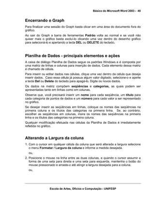 Básico do Microsoft Word 2003 - 49


Encerrando o Graph
Para finalizar uma sessão do Graph basta clicar em uma área do documento fora do
gráfico.
Ao sair do Graph a barra de ferramentas Padrão volta ao normal e se você não
quiser mais o gráfico basta excluí-lo clicando uma vez dentro do desenho gráfico
para selecioná-lo e apertando a tecla DEL ou DELETE do teclado.



Planilha de Dados - principais elementos e ações
A caixa de diálogo Planilha de Dados segue os padrões Windows e é composta por
uma matriz de linhas e colunas para inserção de dados. Cada elemento dessa matriz
é chamado de célula.
Para inserir ou editar dados nas células, clique uma vez dentro da célula que deseja
inserir dados. Caso essa célula já possua algum valor digitado, selecione-o e aperte
a tecla Del ou Delete do teclado para apagá-lo. Digite os novos dados.
Os dados na matriz compõem seqüências e categorias, as quais podem ser
apresentadas tanto em linhas como em colunas.
Observe que, você precisará inserir um nome para cada seqüência, um título para
cada categoria de pontos de dados e um número para cada valor a ser representado
no gráfico.
Se desejar inserir as seqüências em linhas, coloque os nomes das seqüências na
primeira coluna e os títulos das categorias na primeira linha. Se, ao contrário,
escolher as seqüências em colunas, insira os nomes das seqüências na primeira
linha e os títulos das categorias na primeira coluna.
Qualquer modificação efetuada nas células da Planilha de Dados é imediatamente
refletida no gráfico.



Alterando a Largura da coluna
1. Com o cursor em qualquer célula da coluna que será alterada a largura selecione
   o menu Formatar / Largura da coluna e informe a medida desejada.
  ou,
2. Posicione o mouse na linha entre as duas colunas, e quando o cursor assumir a
   forma de uma seta para direita e uma seta para esquerda, mantenha o botão do
   mouse pressionado e arraste-o até atingir a largura desejada para a coluna.
  ou,




                 Escola de Artes, Ofícios e Computação - UNIFESP
 
