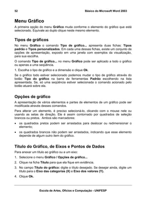 52                                                 Básico do Microsoft Word 2003


Menu Gráfico
A primeira opção do menu Gráfico muda conforme o elemento do gráfico que está
selecionado. Equivale ao duplo clique neste mesmo elemento.


Tipos de gráficos
No menu Gráfico o comando Tipo de gráfico... apresenta duas fichas: Tipos
padrão e Tipos personalizados. Em cada uma dessas fichas, existe um conjunto de
opções de apresentação, exposto em uma janela com exemplos da visualização,
para sua escolha.
O comando Tipo de gráfico... no menu Gráfico pode ser aplicado a todo o gráfico
ou apenas a uma seqüência.
1. Escolha o tipo de gráfico e a dimensão e clique Ok.
Se o gráfico todo estiver selecionado podemos mudar o tipo de gráfico através do
botão Tipo do gráfico na barra de ferramentas Padrão escolhendo na lista
apresentada. Se, só uma seqüência estiver selecionada o comando acionado pelo
botão atuará sobre ela.


Opções de gráfico
A apresentação de vários elementos e partes de elementos de um gráfico pode ser
modificada através desses comandos.
Para alterar um elemento, é preciso selecioná-lo, clicando com o mouse nele ou
usando as setas de direção. Ele é assim contornado por quadrados de seleção
brancos ou pretos. Ambos são marcadores:
•    os quadrados pretos podem ser arrastados para deslocar ou redimensionar o
     elemento;
•    os quadrados brancos não podem ser arrastados, indicando que esse elemento
     depende de algum outro item do gráfico.


Título do Gráfico, de Eixos e Pontos de Dados
Para anexar um título ao gráfico ou a um eixo:
1. Selecione o menu Gráfico / Opções de gráfico...
2. Clique na ficha Título para que ela fique em evidência.
3. No campo Título do gráfico: digite o título desejado. Se desejar ainda, digite um
   título para o Eixo das categorias (X) e Eixo dos valores (Y).
4. Clique Ok.



                  Escola de Artes, Ofícios e Computação - UNIFESP
 