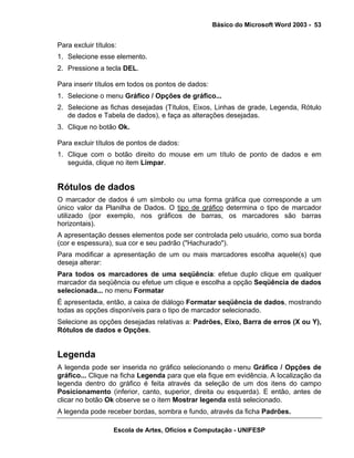 Básico do Microsoft Word 2003 - 53


Para excluir títulos:
1. Selecione esse elemento.
2. Pressione a tecla DEL.

Para inserir títulos em todos os pontos de dados:
1. Selecione o menu Gráfico / Opções de gráfico...
2. Selecione as fichas desejadas (Títulos, Eixos, Linhas de grade, Legenda, Rótulo
   de dados e Tabela de dados), e faça as alterações desejadas.
3. Clique no botão Ok.

Para excluir títulos de pontos de dados:
1. Clique com o botão direito do mouse em um título de ponto de dados e em
   seguida, clique no item Limpar.


Rótulos de dados
O marcador de dados é um símbolo ou uma forma gráfica que corresponde a um
único valor da Planilha de Dados. O tipo de gráfico determina o tipo de marcador
utilizado (por exemplo, nos gráficos de barras, os marcadores são barras
horizontais).
A apresentação desses elementos pode ser controlada pelo usuário, como sua borda
(cor e espessura), sua cor e seu padrão ("Hachurado").
Para modificar a apresentação de um ou mais marcadores escolha aquele(s) que
deseja alterar:
Para todos os marcadores de uma seqüência: efetue duplo clique em qualquer
marcador da seqüência ou efetue um clique e escolha a opção Seqüência de dados
selecionada... no menu Formatar
É apresentada, então, a caixa de diálogo Formatar seqüência de dados, mostrando
todas as opções disponíveis para o tipo de marcador selecionado.
Selecione as opções desejadas relativas a: Padrões, Eixo, Barra de erros (X ou Y),
Rótulos de dados e Opções.


Legenda
A legenda pode ser inserida no gráfico selecionando o menu Gráfico / Opções de
gráfico... Clique na ficha Legenda para que ela fique em evidência. A localização da
legenda dentro do gráfico é feita através da seleção de um dos itens do campo
Posicionamento (inferior, canto, superior, direita ou esquerda). E então, antes de
clicar no botão Ok observe se o item Mostrar legenda está selecionado.
A legenda pode receber bordas, sombra e fundo, através da ficha Padrões.

                   Escola de Artes, Ofícios e Computação - UNIFESP
 