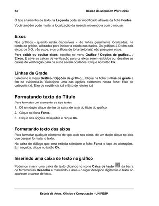 54                                                  Básico do Microsoft Word 2003


O tipo e tamanho de texto na Legenda pode ser modificado através da ficha Fontes.
Você também pode mudar a localização da legenda movendo-a com o mouse.


Eixos
Nos gráficos - quando estão disponíveis - são linhas geralmente localizadas, na
borda do gráfico, utilizadas para indicar a escala dos dados. Os gráficos 2-D têm dois
eixos; os 3-D, três eixos, e os gráficos de torta (setoriais) não possuem eixos.
Para exibir ou ocultar eixos: escolha no menu Gráfico / Opções de gráfico... /
Eixos. E ative as caixas de verificação para os eixos serem exibidos ou, desative as
caixas de verificação para os eixos serem ocultados. Clique no botão Ok.


Linhas de Grade
Selecione o menu Gráfico / Opções de gráfico... Clique na ficha Linhas de grade a
fim de evidenciá-la. Selecione uma das opções existentes nessa ficha: Eixo de
categoria (x), Eixo de seqüência (z) e Eixo de valores (z)


Formatando texto do Título
Para formatar um elemento do tipo texto:
1. Dê um duplo clique dentro da caixa de texto do título do gráfico.
2. Clique na ficha Fonte.
3. Clique nas opções desejadas e clique Ok.


Formatando texto dos eixos
Para formatar qualquer elemento do tipo texto nos eixos, dê um duplo clique no eixo
que desejar formatar o texto.
Na caixa de diálogo que será exibida selecione a ficha Fonte e faça as alterações.
Em seguida, clique no botão Ok.


Inserindo uma caixa de texto no gráfico
Podemos inserir uma caixa de texto clicando no ícone Caixa de texto    da barra
de ferramentas Desenho e marcando a área e o lugar desejado digitamos o texto ao
aparecer o cursor de texto.




                  Escola de Artes, Ofícios e Computação - UNIFESP
 