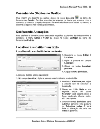 Básico do Microsoft Word 2003 - 55


Desenhando Objetos no Gráfico
Para inserir um desenho no gráfico clique no ícone Desenho            na barra de
ferramentas Padrão. Escolha uma das ferramentas na barra que aparece com o
comando e construa o objeto desejado. Para editá-lo clique duas vezes no mesmo e
escolha as opções nas fichas apresentadas.


Desfazendo Alterações
Para desfazer a última mudança executada no gráfico ou planilha de dados escolha a
selecione o menu Editar / Voltar ou clique no botão Desfazer da barra de
ferramentas Padrão.


Localizar e substituir um texto
Localizando e substituindo um texto
                                                     1. Selecione o menu Editar /
                                                        Localizar...
                                                     2. Digite a palavra no campo
                                                        Localizar:
                                                     3. Clique no botão Localizar
                                                        próxima.
                                                     4. Clique na ficha Substituir.
A caixa de diálogo abaixo aparecerá:
1. No campo Localizar: digite a palavra a ser localizada e substituída.
                                                  2. No campo Substituir por: digite
                                                     a palavra que irá substituir a
                                                     localizada.
                                                  3. Clique no botão Mais e em
                                                     seguida     clique   no   botão
                                                     Formatar. Você poderá alterar a
                                                     fonte, parágrafo, idioma, estilo,
                                                     etc. caso queira.
                                                  4. Clique no botão Substituir para
                                                     substituir somente uma palavra
                                                     ou Substituir todas. E será
                                                     feita a alteração de uma ou
                                                     todas as palavras.




                  Escola de Artes, Ofícios e Computação - UNIFESP
 