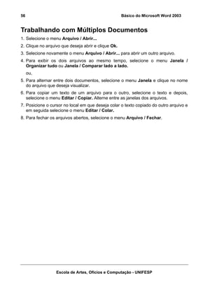 56                                                   Básico do Microsoft Word 2003


Trabalhando com Múltiplos Documentos
1. Selecione o menu Arquivo / Abrir...
2. Clique no arquivo que deseja abrir e clique Ok.
3. Selecione novamente o menu Arquivo / Abrir... para abrir um outro arquivo.
4. Para exibir os dois arquivos ao mesmo tempo, selecione o menu Janela /
   Organizar tudo ou Janela / Comparar lado a lado.
     ou,
5. Para alternar entre dois documentos, selecione o menu Janela e clique no nome
   do arquivo que deseja visualizar.
6. Para copiar um texto de um arquivo para o outro, selecione o texto e depois,
   selecione o menu Editar / Copiar. Alterne entre as janelas dos arquivos.
7. Posicione o cursor no local em que deseja colar o texto copiado do outro arquivo e
   em seguida selecione o menu Editar / Colar.
8. Para fechar os arquivos abertos, selecione o menu Arquivo / Fechar.




                  Escola de Artes, Ofícios e Computação - UNIFESP
 