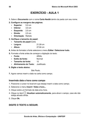 58                                                Básico do Microsoft Word 2003


                            EXERCÍCIO - AULA 1

1. Salve o Documento com o nome Carta Nestlé dentro da pasta com seu nome.
2. Configure as margens das páginas:
     Superior:    5,0 cm
     Inferior:    3,0 cm
     Esquerda: 2,5 cm
     Direita:     2,5 cm
     Orientação: Retrato
3. Verifique o tamanho do papel:
      Tamanho de papel:Carta
      Largura:                21,59 cm
      Altura:                 27,94 cm
4. Antes de formatar a fonte selecione o menu Editar / Selecionar tudo.
5. Formate a fonte antes de começar a digitação do texto:
      Fonte:                   ARIAL
      Estilo da fonte:         Normal
      Tamanho da fonte:        12
      Alinhamento do Texto: Justificado
6. Digite o texto abaixo:
                            São Paulo,
7. Agora vamos inserir a data na carta como campo.


Inserindo data e hora como campo
1. Posicione o cursor no local em que deseja inserir a data como campo.
2. Selecione o menu Inserir / Data e hora...
3. Clique sobre um formato de data e/ou hora.
4. Clique no item     Atualizar automaticamente, para ativar o campo, caso ele não
   esteja ativado ainda.
5. Clique Ok.


DIGITE O TEXTO A SEGUIR.




                  Escola de Artes, Ofícios e Computação - UNIFESP
 