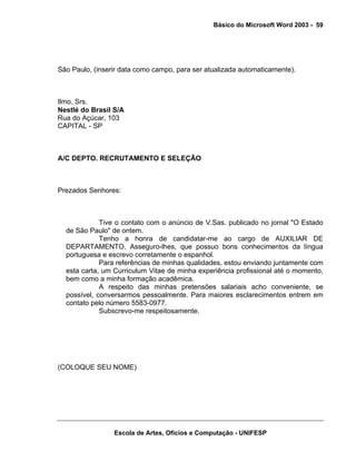 Básico do Microsoft Word 2003 - 59




São Paulo, (inserir data como campo, para ser atualizada automaticamente).



Ilmo. Srs.
Nestlé do Brasil S/A
Rua do Açúcar, 103
CAPITAL - SP



A/C DEPTO. RECRUTAMENTO E SELEÇÃO



Prezados Senhores:



             Tive o contato com o anúncio de V.Sas. publicado no jornal "O Estado
  de São Paulo" de ontem.
             Tenho a honra de candidatar-me ao cargo de AUXILIAR DE
  DEPARTAMENTO. Asseguro-lhes, que possuo bons conhecimentos da língua
  portuguesa e escrevo corretamente o espanhol.
             Para referências de minhas qualidades, estou enviando juntamente com
  esta carta, um Curriculum Vitae de minha experiência profissional até o momento,
  bem como a minha formação acadêmica.
             A respeito das minhas pretensões salariais acho conveniente, se
  possível, conversarmos pessoalmente. Para maiores esclarecimentos entrem em
  contato pelo número 5583-0977.
             Subscrevo-me respeitosamente.




(COLOQUE SEU NOME)




                 Escola de Artes, Ofícios e Computação - UNIFESP
 