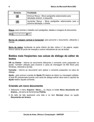 6                                                 Básico do Microsoft Word 2003


     Símbolo          Finalidade
                      Diminuir Recuo - Move parágrafos selecionados para
                      tabulação anterior, à esquerda
                      Aumentar Recuo - Move parágrafos selecionados para a
                      próxima tabulação, à direita


Régua: para orientar o trabalho com parágrafos, tabelas e margens do documento.




Barras de rolagem vertical e horizontal: para percorrer o documento, utilizando o
mouse.

Barra de status: localizada na parte inferior da tela, indica n.º da página, seção,
linha e coluna do ponto de inserção e outros indicadores de uso de teclas.


Botões mais freqüentes nas caixas de diálogo do editor de
textos
OK ou Fechar - retorna ao documento efetuando o comando como preparado na
janela. Também utilizado para encerrar a caixa de mensagem do MS Word para
Windows, retirando-a da tela.
Cancelar - retorna ao documento sem aplicar o comando preparado na caixa de
diálogo.
Ajuda - para acionar a janela de Ajuda (?) relativa ao tópico ou mensagem editada.
A tecla F1 pressionada quando uma caixa de diálogo estiver ativa trará o capítulo de
Ajuda relativo àquele comando.


Criando um novo documento
1. Selecione o menu Arquivo / Novo..., ou clique no botão Novo documento em
   branco... da barra de ferramentas Padrão.
2. Ao lado da tela aparecerá uma lista e no item Novo(a) clique na opção
   Documento em branco




                 Escola de Artes, Ofícios e Computação - UNIFESP
 