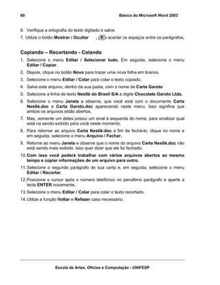 60                                                     Básico do Microsoft Word 2003


6. Verifique a ortografia do texto digitado e salve.
7. Utilize o botão Mostrar / Ocultar     , para acertar os espaços entre os parágrafos.


Copiando – Recortando - Colando
1. Selecione o menu Editar / Selecionar tudo. Em seguida, selecione o menu
   Editar / Copiar.
2. Depois, clique no botão Novo para trazer uma nova folha em branco.
3. Selecione o menu Editar / Colar para colar o texto copiado.
4. Salve este arquivo, dentro da sua pasta, com o nome de Carta Garoto
5. Selecione a linha de texto Nestlé do Brasil S/A e digite Chocolate Garoto Ltda.
6. Selecione o menu Janela e observe, que você está com o documento Carta
   Nestlé.doc e Carta Garoto.doc aparecendo neste menu. Isso significa que
   ambos os arquivos estão abertos.
7. Mas, somente um deles possui um sinal à esquerda do nome, para sinalizar qual
   está na sendo exibido para você neste momento.
8. Para retornar ao arquivo Carta Nestlé.doc a fim de fechá-lo, clique no nome e
   em seguida, selecione o menu Arquivo / Fechar.
9. Retorne ao menu Janela e observe que o nome do arquivo Carta Nestlé.doc não
   está sendo mais exibido. Isso quer dizer que ele foi fechado.
10. Com isso você poderá trabalhar com vários arquivos abertos ao mesmo
    tempo e copiar informações de um arquivo para outro.
11. Selecione o segundo parágrafo de sua carta e, em seguida, selecione o menu
    Editar / Recortar.
12. Posicione o cursor após o número telefônico no penúltimo parágrafo e aperte a
    tecla ENTER novamente.
13. Selecione o menu Editar / Colar para colar o texto recortado.
14. Utilize a função Voltar e Refazer caso necessário.




                   Escola de Artes, Ofícios e Computação - UNIFESP
 
