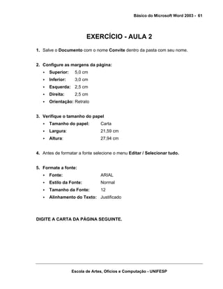 Básico do Microsoft Word 2003 - 61




                         EXERCÍCIO - AULA 2
1. Salve o Documento com o nome Convite dentro da pasta com seu nome.


2. Configure as margens da página:
      Superior:    5,0 cm
      Inferior:    3,0 cm
      Esquerda: 2,5 cm
      Direita:     2,5 cm
      Orientação: Retrato


3. Verifique o tamanho do papel
      Tamanho do papel:         Carta
      Largura:                  21,59 cm
      Altura:                   27,94 cm


4. Antes de formatar a fonte selecione o menu Editar / Selecionar tudo.


5. Formate a fonte:
      Fonte:                    ARIAL
      Estilo da Fonte:          Normal
      Tamanho da Fonte:         12
      Alinhamento do Texto: Justificado




DIGITE A CARTA DA PÁGINA SEGUINTE.




                  Escola de Artes, Ofícios e Computação - UNIFESP
 