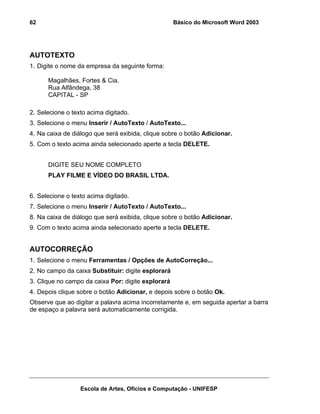 62                                                  Básico do Microsoft Word 2003




AUTOTEXTO
1. Digite o nome da empresa da seguinte forma:

      Magalhães, Fortes & Cia.
      Rua Alfândega, 38
      CAPITAL - SP

2. Selecione o texto acima digitado.
3. Selecione o menu Inserir / AutoTexto / AutoTexto...
4. Na caixa de diálogo que será exibida, clique sobre o botão Adicionar.
5. Com o texto acima ainda selecionado aperte a tecla DELETE.


      DIGITE SEU NOME COMPLETO
      PLAY FILME E VÍDEO DO BRASIL LTDA.


6. Selecione o texto acima digitado.
7. Selecione o menu Inserir / AutoTexto / AutoTexto...
8. Na caixa de diálogo que será exibida, clique sobre o botão Adicionar.
9. Com o texto acima ainda selecionado aperte a tecla DELETE.


AUTOCORREÇÃO
1. Selecione o menu Ferramentas / Opções de AutoCorreção...
2. No campo da caixa Substituir: digite esplorará
3. Clique no campo da caixa Por: digite explorará
4. Depois clique sobre o botão Adicionar, e depois sobre o botão Ok.
Observe que ao digitar a palavra acima incorretamente e, em seguida apertar a barra
de espaço a palavra será automaticamente corrigida.




                  Escola de Artes, Ofícios e Computação - UNIFESP
 
